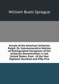 Annals of the American Unitarian Pulpit: Or, Commemorative Notices of Distinguished Clergymen of the Unitarian Denomination in the United States, from . of the Year Eighteen Hundred and Fifty-Five