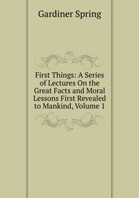 First Things: A Series of Lectures On the Great Facts and Moral Lessons First Revealed to Mankind, Volume 1