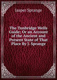 The Tunbridge Wells Guide; Or an Account of the Ancient and Present State of That Place By J. Sprange