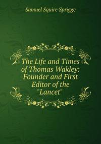 The Life and Times of Thomas Wakley: Founder and First Editor of the "Lancet" .