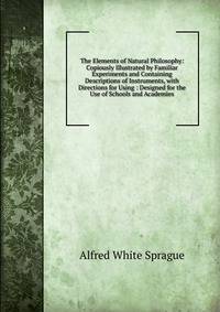 The Elements of Natural Philosophy: Copiously Illustrated by Familiar Experiments and Containing Descriptions of Instruments, with Directions for Using : Designed for the Use of Schools and Academies