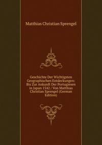 Geschichte Der Wichtigsten Geographischen Entdeckungen: Bis Zur Ankunft Der Portugiesen in Japan 1542 / Von Matthias Christian Sprengel (German Edition)
