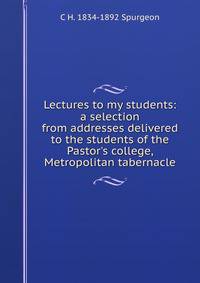 Lectures to my students: a selection from addresses delivered to the students of the Pastor's college, Metropolitan tabernacle