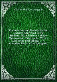 Commenting and Commentaries: Lectures Addressed to the Students of the Pastor's College, Metropolitan Tabernacle : With a List of the Best Biblical . : A Complete List of All of Spurgeon'