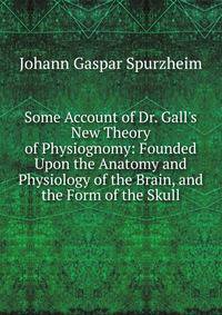Some Account of Dr. Gall's New Theory of Physiognomy: Founded Upon the Anatomy and Physiology of the Brain, and the Form of the Skull