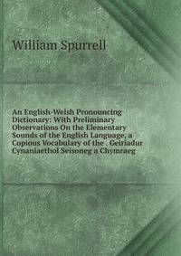 An English-Welsh Pronouncing Dictionary: With Preliminary Observations On the Elementary Sounds of the English Language, a Copious Vocabulary of the . Geiriadur Cynaniaethol Seisoneg a Chymraeg