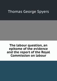 The labour question, an epitome of the evidence and the report of the Royal Commission on labour