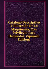 Catalogo Descriptivo Y Illustrado De La Maquinaria, Con Privilegio Para Haciendas (Spanish Edition)