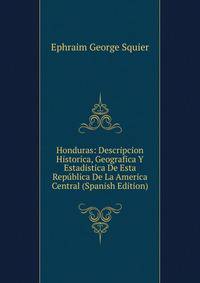 Honduras: Descripcion Historica, Geografica Y Estadistica De Esta Republica De La America Central (Spanish Edition)