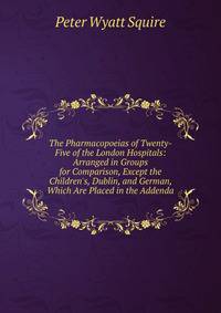 The Pharmacopoeias of Twenty-Five of the London Hospitals: Arranged in Groups for Comparison, Except the Children's, Dublin, and German, Which Are Placed in the Addenda