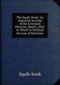 The Squib-Book: An Impartial Account of the Liverpool Election, March, 1820. to Which Is Prefixed the Law of Elections