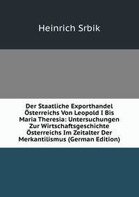 Der Staatliche Exporthandel Osterreichs Von Leopold I Bis Maria Theresia: Untersuchungen Zur Wirtschaftsgeschichte Osterreichs Im Zeitalter Der Merkantilismus (German Edition)