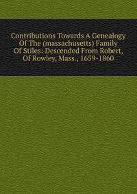 Contributions Towards A Genealogy Of The (massachusetts) Family Of Stiles: Descended From Robert, Of Rowley, Mass., 1659-1860