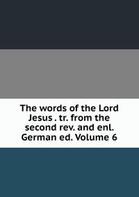 The words of the Lord Jesus . tr. from the second rev. and enl. German ed. Volume 6