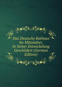 Das Deutsche Rathaus Im Mittelalter, In Seiner Entwickelung Geschildert (German Edition)