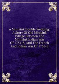 A Minisink Double Wedding: A Story Of Old Minisink Village Between The Minisink Indian War Of 1754-8, And The French And Indian War Of 1763-5