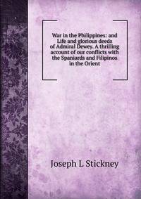 War in the Philippines: and Life and glorious deeds of Admiral Dewey. A thrilling account of our conflicts with the Spaniards and Filipinos in the Orient