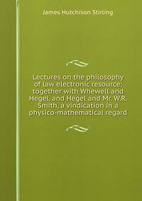 Lectures on the philosophy of law electronic resource: together with Whewell and Hegel, and Hegel and Mr. W.R. Smith, a vindication in a physico-mathematical regard