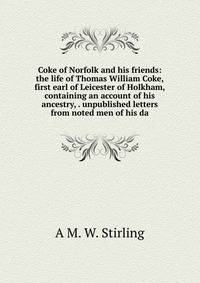 Coke of Norfolk and his friends: the life of Thomas William Coke, first earl of Leicester of Holkham, containing an account of his ancestry, . unpublished letters from noted men of his da