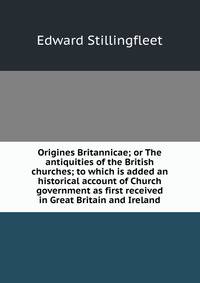 Origines Britannicae; or The antiquities of the British churches; to which is added an historical account of Church government as first received in Great Britain and Ireland