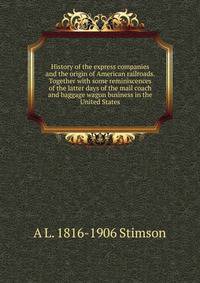 History of the express companies and the origin of American railroads. Together with some reminiscences of the latter days of the mail coach and baggage wagon business in the United States