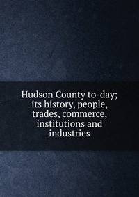 Hudson County to-day; its history, people, trades, commerce, institutions and industries