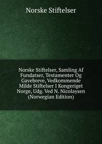 Norske Stiftelser, Samling Af Fundatser, Testamenter Og Gavebreve, Vedkommende Milde Stiftelser I Kongeriget Norge, Udg. Ved N. Nicolaysen (Norwegian Edition)