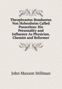 Theophrastus Bombastus Von Hohenheim Called Paracelsus: His Personality and Influence As Physician, Chemist and Reformer