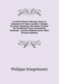 Le Cheval Dans L'?levage, Dans Le Commerce Et Dans L'arm?e: Critique De Notre Situation Chevaline; Project De Fondation D'une Association G?n?rale . Locales F?d?r?es Entre Elles (French Edition)