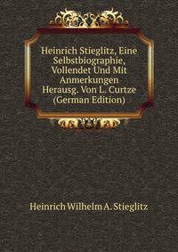 Heinrich Stieglitz, Eine Selbstbiographie, Vollendet Und Mit Anmerkungen Herausg. Von L. Curtze (German Edition)