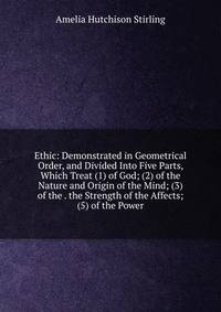 Ethic: Demonstrated in Geometrical Order, and Divided Into Five Parts, Which Treat (1) of God; (2) of the Nature and Origin of the Mind; (3) of the . the Strength of the Affects; (5) of the Power