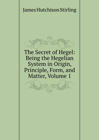 The Secret of Hegel: Being the Hegelian System in Origin, Principle, Form, and Matter, Volume 1