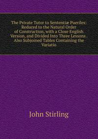 The Private Tutor to Sententi? Pueriles: Reduced to the Natural Order of Construction, with a Close English Version, and Divided Into Three Lessons . Also Subjoined Tables Containing the Variatio
