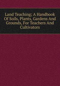 Land Teaching; A Handbook Of Soils, Plants, Gardens And Grounds, For Teachers And Cultivators
