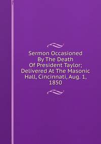 Sermon Occasioned By The Death Of President Taylor; Delivered At The Masonic Hall, Cincinnati, Aug. 1, 1850