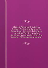 Stone's Paramount-cutter; A System For Cutting Garments, Based Upon Scientific Principles, Including The Self-varying Shoulder In Connection With The Division Of The Breast-measure