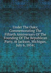 Under The Oaks; Commemorating The Fiftieth Anniversary Of The Founding Of The Republican Party, At Jackson, Michigan, July 6, 1854;