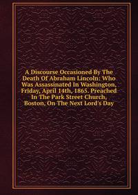 A Discourse Occasioned By The Death Of Abraham Lincoln: Who Was Assassinated In Washington, Friday, April 14th, 1865. Preached In The Park Street Church, Boston, On The Next Lord's Day