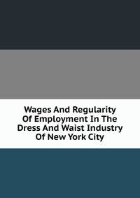 Wages And Regularity Of Employment In The Dress And Waist Industry Of New York City