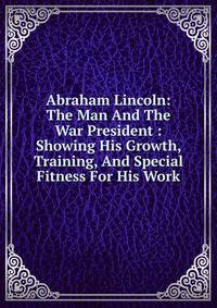 Abraham Lincoln: The Man And The War President : Showing His Growth, Training, And Special Fitness For His Work