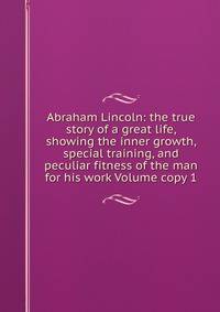 Abraham Lincoln: the true story of a great life, showing the inner growth, special training, and peculiar fitness of the man for his work Volume copy 1