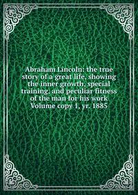 Abraham Lincoln: the true story of a great life, showing the inner growth, special training, and peculiar fitness of the man for his work Volume copy 1, yr. 1885
