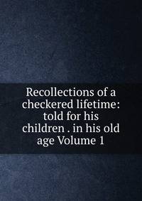 Recollections of a checkered lifetime: told for his children . in his old age Volume 1