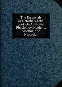 The Essentials Of Health; A Text-book On Anatomy, Physiology, Hygiene, Alcohol, And Narcotics