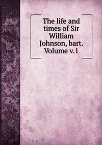 The life and times of Sir William Johnson, bart. Volume v.1