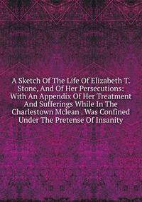 A Sketch Of The Life Of Elizabeth T. Stone, And Of Her Persecutions: With An Appendix Of Her Treatment And Sufferings While In The Charlestown Mclean . Was Confined Under The Pretense Of Insanity