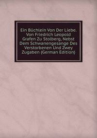 Ein Buchlein Von Der Liebe. Von Friedrich Leopold Grafen Zu Stolberg, Nebst Dem Schwanengesange Des Verstorbenen Und Zwey Zugaben (German Edition)