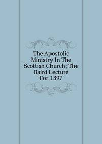 The Apostolic Ministry In The Scottish Church; The Baird Lecture For 1897