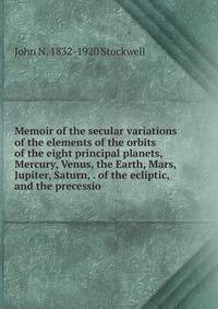 Memoir of the secular variations of the elements of the orbits of the eight principal planets, Mercury, Venus, the Earth, Mars, Jupiter, Saturn, . of the ecliptic, and the precessio
