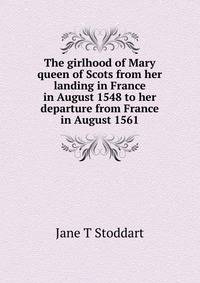 The girlhood of Mary queen of Scots from her landing in France in August 1548 to her departure from France in August 1561